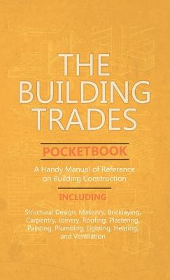 Building Trades Pocketbook - A Handy Manual of Reference on Building Construction - Including Structural Design, Masonry, Bricklaying, Carpentry, Join - Anon