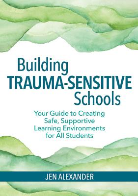 Building Trauma-Sensitive Schools: Your Guide to Creating Safe, Supportive Learning Environments for all Students - Alexander, Jen