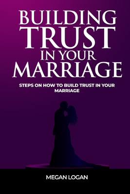 Building Trust in Your Marriage: Steps on How to Build Trust in your marriage - Logan, Megan