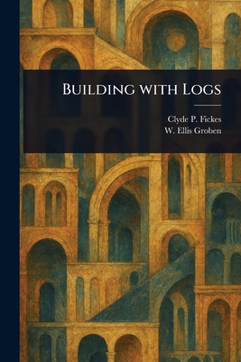 Building With Logs - Fickes, Clyde P, and Groben, W Ellis (William Ellis)