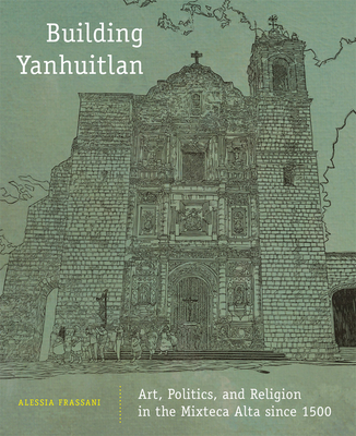 Building Yanhuitlan: Art, Politics, and Religion in the Mixteca Alta Since 1500 - Frassani, Alessia