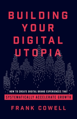 Building Your Digital Utopia: How to Create Digital Brand Experiences That Systematically Accelerate Growth - Cowell, Frank