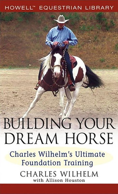 Building Your Dream Horse: Charles Wilhelm's Ultimate Foundation Training - Wilhelm, Charles, and Houston, Allison