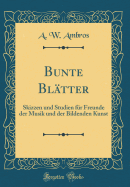 Bunte Bl?tter: Skizzen Und Studien F?r Freunde Der Musik Und Der Bildenden Kunst (Classic Reprint)