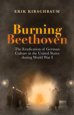 Burning Beethoven. The Eradication of German Culture in The United States During World War I - Kirschbaum, Erik, and Stupp, Herbert (Afterword by), and Opitz, Cindy (Editor)