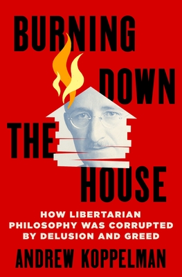 Burning Down the House: How Libertarian Philosophy Was Corrupted by Delusion and Greed - Koppelman, Andrew