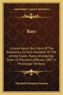 Burr: Colonel Aaron Burr, Hero of the Revolution, Ex-Vice-President of the United States, Traitor Arrested by Order of President Jefferson 1807 in Mississippi Territory
