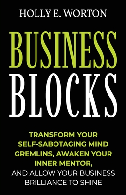 Business Blocks: Transform Your Self-Sabotaging Mind Gremlins, Awaken Your Inner Mentor, and Allow Your Business Brilliance to Shine - Worton, Holly E