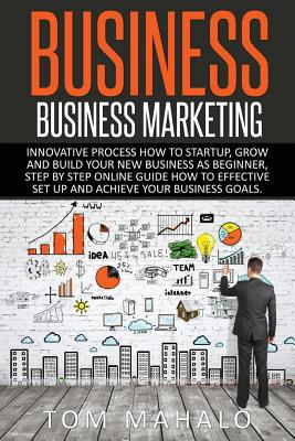 Business: Business Marketing, Innovative Process How To Startup, Grow And Build Your New Business As Beginner, Step By Step Online Guide How To Effective Set Up And Achieve Your Business Goal - Mahalo, Tom