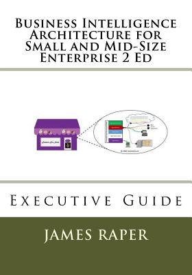Business Intelligence Architecture for Small and Mid-Size Enterprise 2 Ed: Executive Guide - Raper, James B
