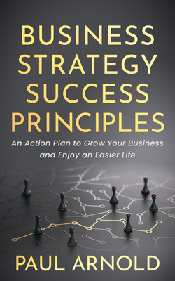 Business Strategy Success Principles: An Action Plan to Grow Your Business and Enjoy an Easier Life - Arnold, Paul
