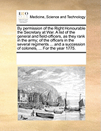 By Permission of the Right Honourable the Secretary at War. a List of the General and Field-Officers, as They Rank in the Army; Of the Officers in the Several Regiments ... and a Succession of Colonels, ... for the Year 1775.