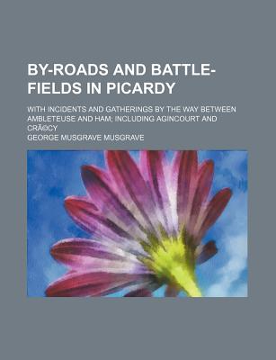 By-Roads and Battle-Fields in Picardy: With Incidents and Gatherings by the Way Between Ambleteuse and Ham; Including Agincourt and Cr?cy - Musgrave, George Musgrave