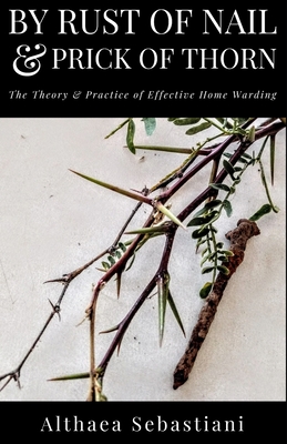 By Rust of Nail & Prick of Thorn: The Theory & Practice of Effective Home Warding - Sebastiani, Althaea