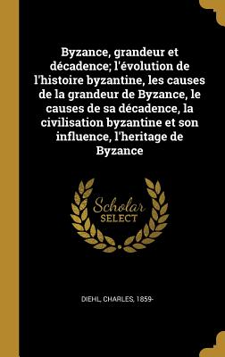 Byzance, Grandeur Et D?cadence; l'?volution de l'Histoire Byzantine, Les Causes de la Grandeur de Byzance, Le Causes de Sa D?cadence, La Civilisation Byzantine Et Son Influence, l'Heritage de Byzance - Diehl, Charles