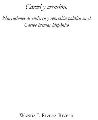 Crcel y creacin: Narraciones de encierro y represin poltica en el Caribe insular hispnico - Rivera-Rivera, Wanda I.