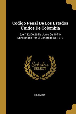 Cdigo Penal De Los Estados Unidos De Colombia: (Lei 112 De 26 De Junio De 1873) Sancionado Por El Congreso De 1873 - Colombia (Creator)