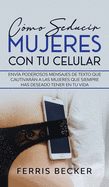 Cmo Seducir Mujeres con tu Celular: Enva poderosos mensajes de texto que cautivarn a las mujeres que siempre has deseado tener en tu vida
