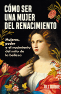 Cmo Ser Una Mujer del Renacimiento: Mujeres, Poder Y El Nacimiento del Mito de la Belleza / How to Be a Renaissance Woman