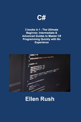 C#: 3 books in 1 - The Ultimate Beginner, Intermediate & Advanced Guides to Master C# Programming Quickly with No Experience - Rush, Ellen