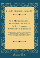 C. F. Menestrerii S. J. Philosophia Imaginum Id Est Sylloge Symbolorum Amplissima: Qua Plurima Regum, Principum, Nobilium, Foeminarum Illustrium, Eruditorum, Aliorumque Virorum in Europa Prstantium, Qu Prostant, Summa Diligentia Sunt Congesta Methodoq