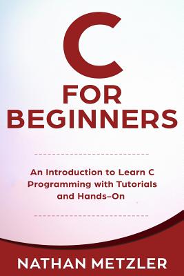 C for Beginners: An Introduction to Learn C Programming with Tutorials and Hands-On Examples - Metzler, Nathan