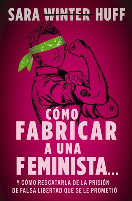 C?mo Fabricar a Una Feminista...: Y C?mo Rescatarla de la Prisi?n de Falsa Libertad Que Se Le Prometi? - Huff, Sara