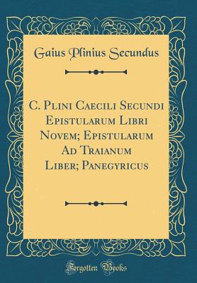 C. Plini Caecili Secundi Epistularum Libri Novem Epistularum Ad Traianum Liber Panegyricus (Classic Reprint) - Secundus, Gaius Plinius