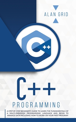 C++ Programming: A Beginner's Guide to Learn the Basic of a Multi-Paradigm Programming Language and Begin to Manage Data - Grid, Alan