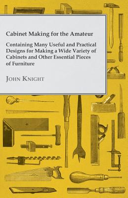 Cabinet Making for the Amateur - Containing Many Useful and Practical Designs for Making a Wide Variety of Cabinets and Other Essential Pieces of Furn - Knight, John, Sir