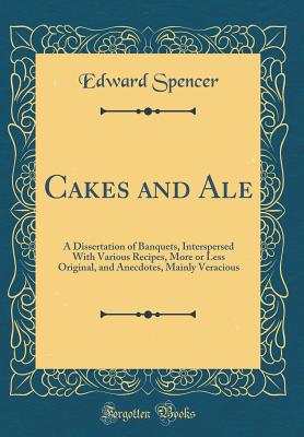 Cakes and Ale: A Dissertation of Banquets, Interspersed with Various Recipes, More or Less Original, and Anecdotes, Mainly Veracious (Classic Reprint) - Spencer, Edward