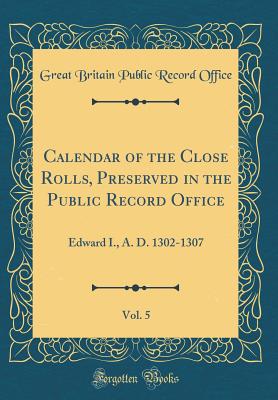 Calendar of the Close Rolls, Preserved in the Public Record Office, Vol. 5: Edward I., A. D. 1302-1307 (Classic Reprint) - Office, Great Britain Public Record