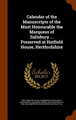 Calendar of the Manuscripts of the Most Honourable the Marquess of Salisbury ... Preserved at Hatfield House, Hertfordshire - Great Britain Royal Commission on Histo (Creator), and Salisbury, Robert Cecil Marquess of (Creator), and Roberts, Richard...