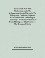 Calendar Of Wills And Administrations In The Archdeaconry Court Of Lewes In The Bishopric Of Chichester Together With Those In The Archbishop Of Canterbury's Peculiar Jurisdiction Of South Malling And The Peculiar Of The Deanery Of Battle