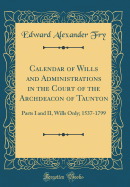 Calendar of Wills and Administrations in the Court of the Archdeacon of Taunton: Parts I and II, Wills Only; 1537-1799 (Classic Reprint)