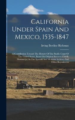 California Under Spain And Mexico, 1535-1847: A Contribution Toward The History Of The Pacific Coast Of The United States, Based On Original Sources (chiefly Manuscript) In The Spanish And Mexican Archives And Other Repositories - Richman, Irving Berdine