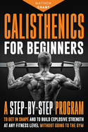 Calisthenics for Beginners: A Step-by-Step Program to Get in Shape and to Build Explosive Strength at any Fitness Level Without Going to the Gym