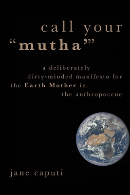 Call Your Mutha': A Deliberately Dirty-Minded Manifesto for the Earth Mother in the Anthropocene - Caputi, Jane