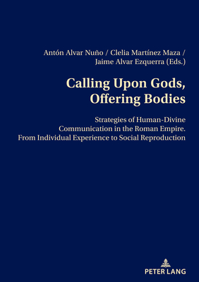 Calling Upon Gods, Offering Bodies: Strategies of Human-Divine Communication in the Roman Empire from Individual Experience to Social Reproduction - Alvar Ezquerra, D. Jaime (Editor), and Martnez Maza, Clelia (Editor), and Alvar Nuo, Antn (Editor)