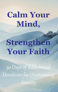 Calm Your Mind, Strengthen Your Faith: 30 Days of Bible-Based Devotions for Overcoming Anxiety