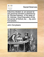 Calumny Refuted: Or, an Answer to the Personal Slanders Published by Dr. Richard Newton, in His Letter to Dr. Holmes, Vice-Chancellor of the University of Oxford, &c: In Which Also, the Conduct of the Lord Bishop of Exeter, and of the Society Of...