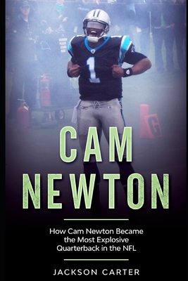 Cam Newton: How Cam Newton Became the Most Explosive Quarterback in the NFL - Carter, Jackson