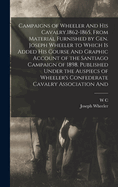 Campaigns of Wheeler and His Cavalry.1862-1865, from Material Furnished by Gen. Joseph Wheeler to Which Is Added His Course and Graphic Account of the Santiago Campaign of 1898. Published Under the Auspiecs of Wheeler's Confederate Cavalry Association and