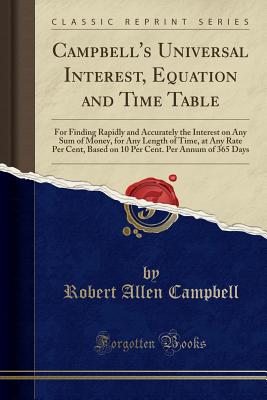 Campbell's Universal Interest, Equation and Time Table: For Finding Rapidly and Accurately the Interest on Any Sum of Money, for Any Length of Time, at Any Rate Per Cent, Based on 10 Per Cent. Per Annum of 365 Days (Classic Reprint) - Campbell, Robert Allen