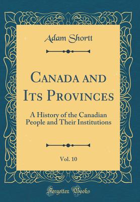 Canada and Its Provinces, Vol. 10: A History of the Canadian People and Their Institutions (Classic Reprint) - Shortt, Adam