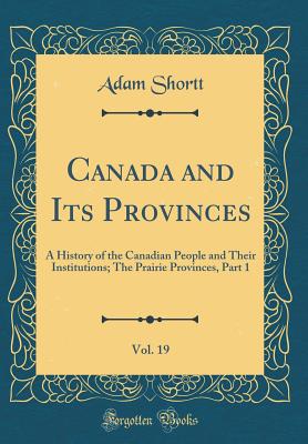 Canada and Its Provinces, Vol. 19: A History of the Canadian People and Their Institutions; The Prairie Provinces, Part 1 (Classic Reprint) - Shortt, Adam