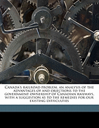 Canada's Railroad Problem, an Analysis of the Advantages of and Objections to the Government Ownership of Canadian Railways, with a Suggestion as to the Remedies for Our Existing Difficulties