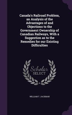 Canada's Railroad Problem, an Analysis of the Advantages of and Objections to the Government Ownership of Canadian Railways, With a Suggestion as to the Remedies for our Existing Difficulties - Jackman, William T