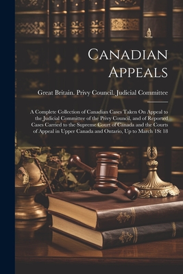 Canadian Appeals: A Complete Collection of Canadian Cases Taken On Appeal to the Judicial Committee of the Privy Council, and of Reported Cases Carried to the Supreme Court of Canada and the Courts of Appeal in Upper Canada and Ontario, Up to March 1St 18 - Great Britain Privy Council Judicia (Creator)