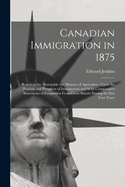 Canadian Immigration in 1875: Report to the Honorable the Minister of Agriculture, Upon the Position and Prospects of Immigration and With Comparative Statements of Emigration From Great Britain During the Past Four Years